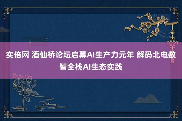 实倍网 酒仙桥论坛启幕AI生产力元年 解码北电数智全栈AI生态实践