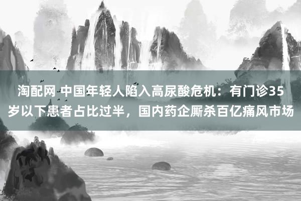 淘配网 中国年轻人陷入高尿酸危机：有门诊35岁以下患者占比过半，国内药企厮杀百亿痛风市场