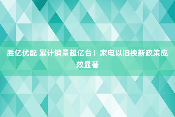 胜亿优配 累计销量超亿台！家电以旧换新政策成效显著
