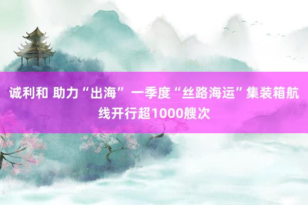 诚利和 助力“出海” 一季度“丝路海运”集装箱航线开行超1000艘次