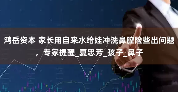 鸿岳资本 家长用自来水给娃冲洗鼻腔险些出问题，专家提醒_夏忠芳_孩子_鼻子