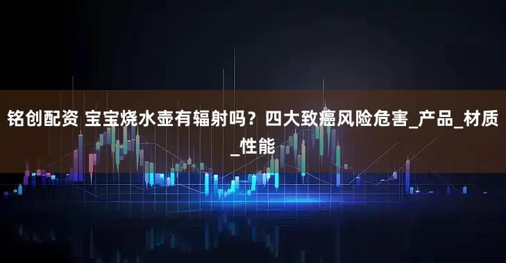 铭创配资 宝宝烧水壶有辐射吗？四大致癌风险危害_产品_材质_性能