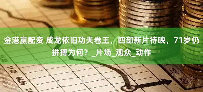 金港赢配资 成龙依旧功夫卷王，四部新片待映，71岁仍拼搏为何？_片场_观众_动作
