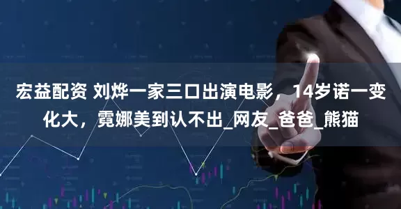 宏益配资 刘烨一家三口出演电影，14岁诺一变化大，霓娜美到认不出_网友_爸爸_熊猫