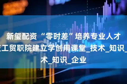 新玺配资 “零时差”培养专业人才 重庆工贸职院建立学创用课堂_技术_知识_企业