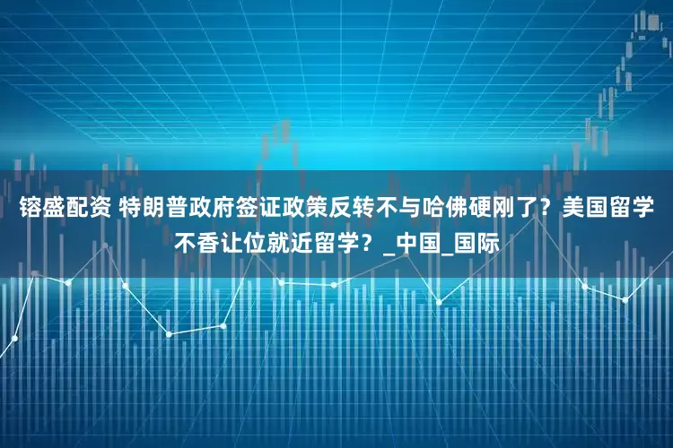 镕盛配资 特朗普政府签证政策反转不与哈佛硬刚了？美国留学不香让位就近留学？_中国_国际