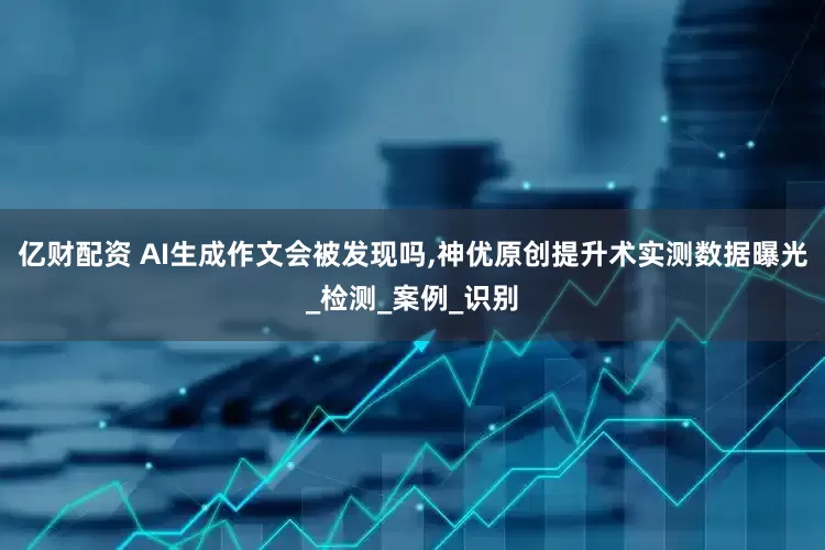 亿财配资 AI生成作文会被发现吗,神优原创提升术实测数据曝光_检测_案例_识别