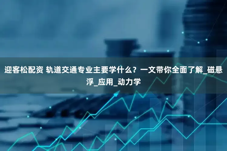 迎客松配资 轨道交通专业主要学什么？一文带你全面了解_磁悬浮_应用_动力学