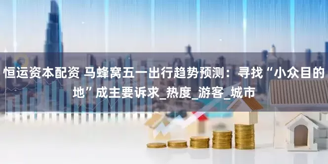 恒运资本配资 马蜂窝五一出行趋势预测：寻找“小众目的地”成主要诉求_热度_游客_城市