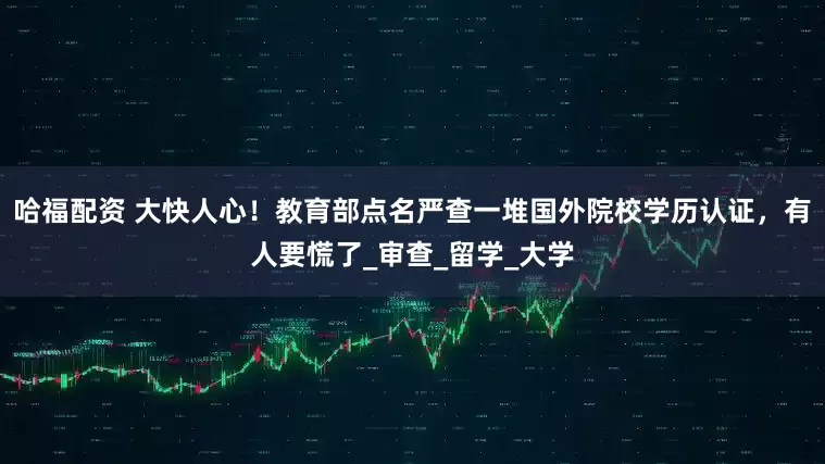哈福配资 大快人心！教育部点名严查一堆国外院校学历认证，有人要慌了_审查_留学_大学