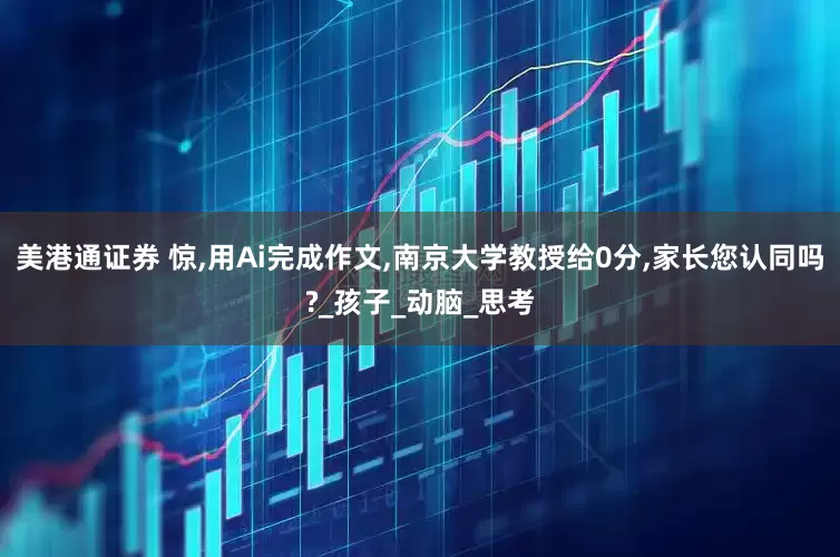 美港通证券 惊,用Ai完成作文,南京大学教授给0分,家长您认同吗?_孩子_动脑_思考