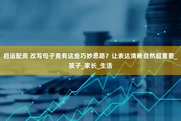 启运配资 改写句子竟有这些巧妙思路？让表达清晰自然超重要_孩子_家长_生活
