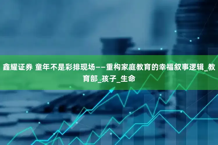 鑫耀证券 童年不是彩排现场——重构家庭教育的幸福叙事逻辑_教育部_孩子_生命