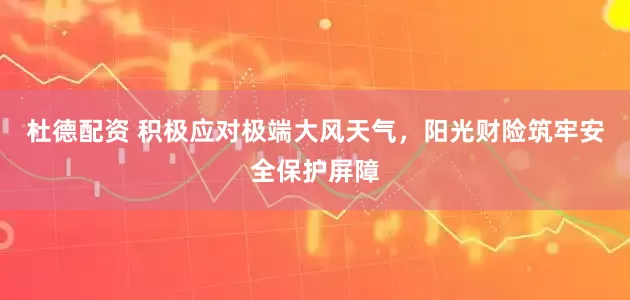 杜德配资 积极应对极端大风天气，阳光财险筑牢安全保护屏障