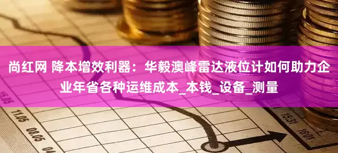 尚红网 降本增效利器：华毅澳峰雷达液位计如何助力企业年省各种运维成本_本钱_设备_测量