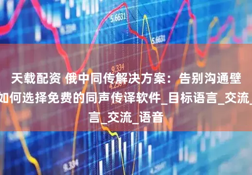 天载配资 俄中同传解决方案：告别沟通壁垒，如何选择免费的同声传译软件_目标语言_交流_语音