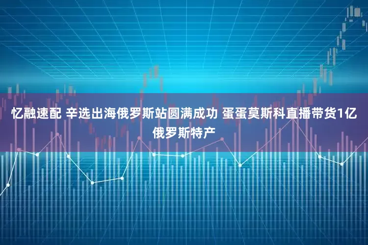 忆融速配 辛选出海俄罗斯站圆满成功 蛋蛋莫斯科直播带货1亿俄罗斯特产