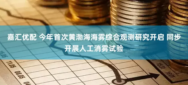 嘉汇优配 今年首次黄渤海海雾综合观测研究开启 同步开展人工消雾试验