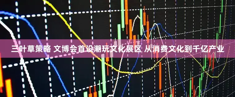 三叶草策略 文博会首设潮玩文化展区 从消费文化到千亿产业