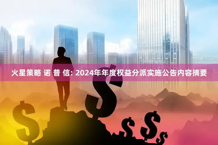 火星策略 诺 普 信: 2024年年度权益分派实施公告内容摘要