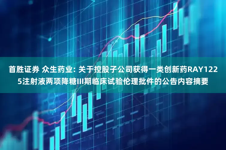 首胜证券 众生药业: 关于控股子公司获得一类创新药RAY1225注射液两项降糖III期临床试验伦理批件的公告内容摘要