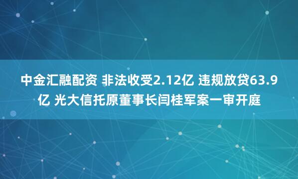 中金汇融配资 非法收受2.12亿 违规放贷63.9亿 光大信托原董事长闫桂军案一审开庭