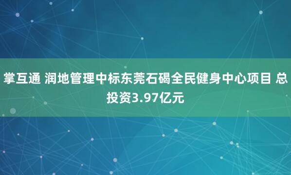 掌互通 润地管理中标东莞石碣全民健身中心项目 总投资3.97亿元