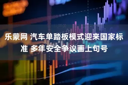 乐蒙网 汽车单踏板模式迎来国家标准 多年安全争议画上句号