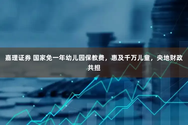 嘉理证券 国家免一年幼儿园保教费，惠及千万儿童，央地财政共担