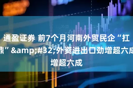 通盈证券 前7个月河南外贸民企“扛鼎”&#32;外资进出口劲增超六成