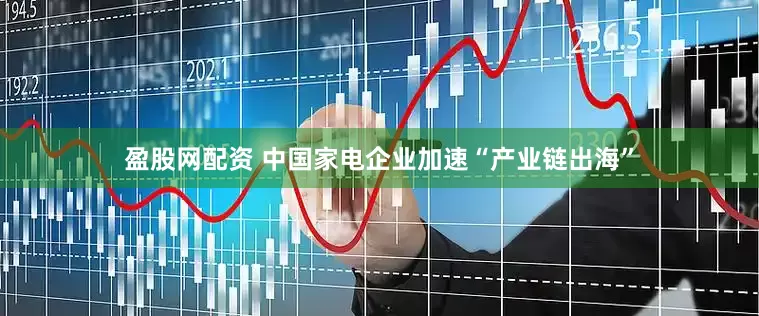 盈股网配资 中国家电企业加速“产业链出海”