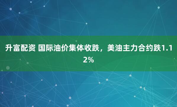 升富配资 国际油价集体收跌，美油主力合约跌1.12%