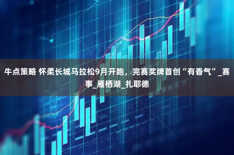 牛点策略 怀柔长城马拉松9月开跑，完赛奖牌首创“有香气”_赛事_雁栖湖_扎耶德