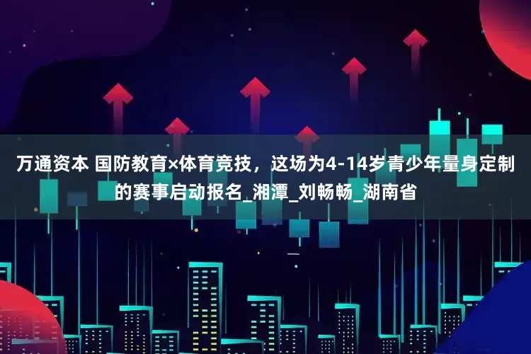 万通资本 国防教育×体育竞技，这场为4-14岁青少年量身定制的赛事启动报名_湘潭_刘畅畅_湖南省