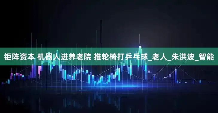 钜阵资本 机器人进养老院 推轮椅打乒乓球_老人_朱洪波_智能