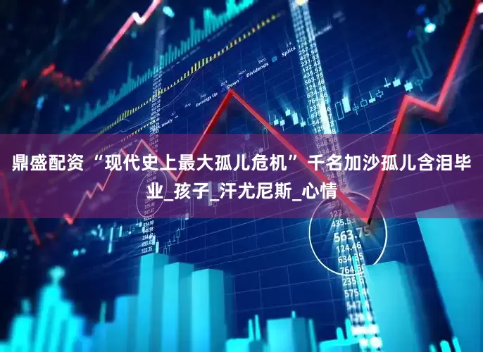 鼎盛配资 “现代史上最大孤儿危机” 千名加沙孤儿含泪毕业_孩子_汗尤尼斯_心情