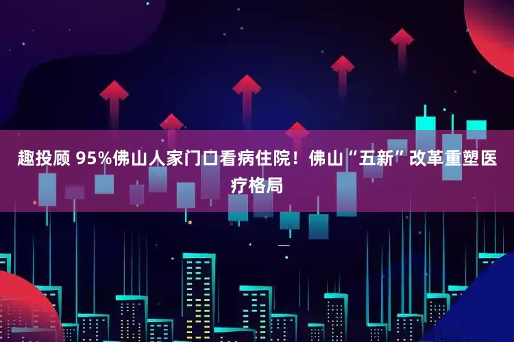 趣投顾 95%佛山人家门口看病住院！佛山“五新”改革重塑医疗格局