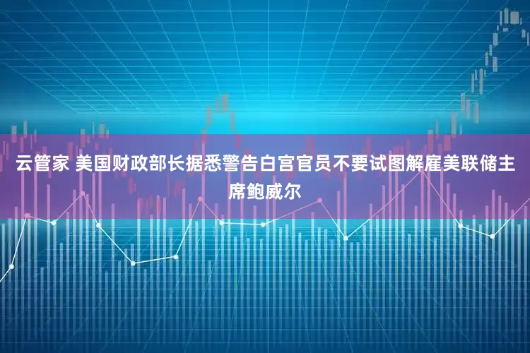 云管家 美国财政部长据悉警告白宫官员不要试图解雇美联储主席鲍威尔