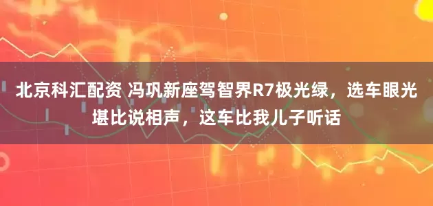 北京科汇配资 冯巩新座驾智界R7极光绿，选车眼光堪比说相声，这车比我儿子听话