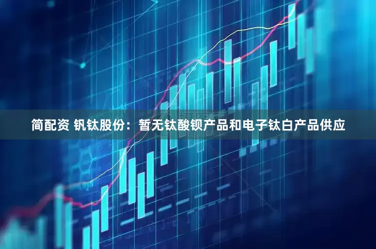 简配资 钒钛股份：暂无钛酸钡产品和电子钛白产品供应