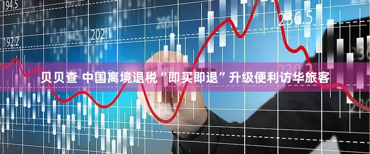 贝贝查 中国离境退税“即买即退”升级便利访华旅客