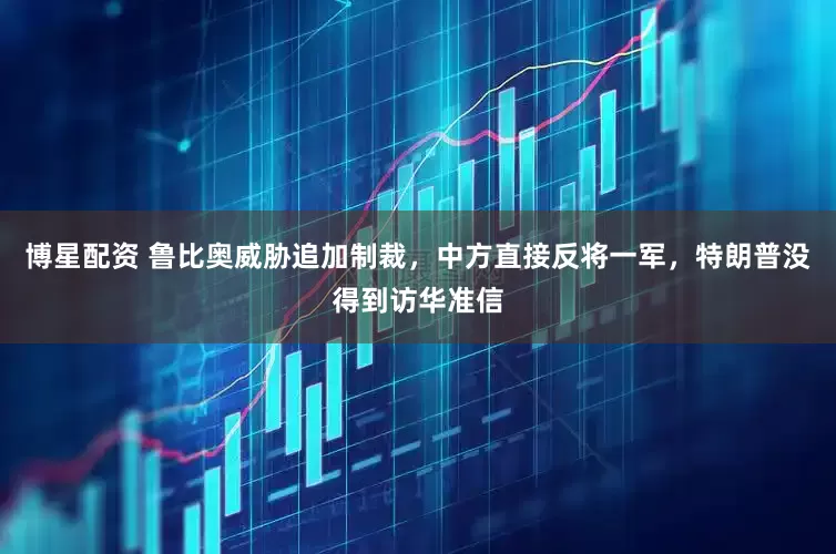 博星配资 鲁比奥威胁追加制裁，中方直接反将一军，特朗普没得到访华准信
